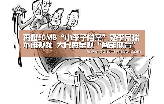 再曝50MB“小李子档案”疑李宗瑞不雅视频 大尺度呈现“智能体育”(图2) 海豚体育